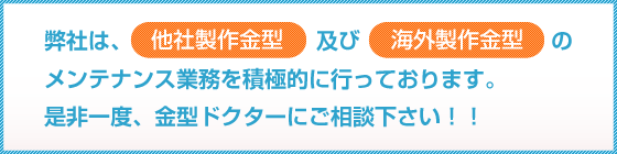 弊社は、他社製作金型及び海外製作金型の修理・メンテナンス業務を積極的に行っております。是非一度、金型ドクターにご相談下さい！！